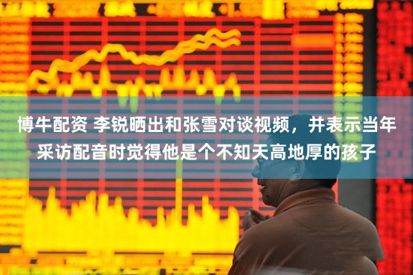 博牛配资 李锐晒出和张雪对谈视频，并表示当年采访配音时觉得他是个不知天高地厚的孩子