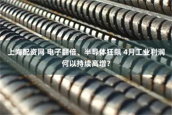 上海配资网 电子翻倍、半导体狂飙 4月工业利润何以持续高增？