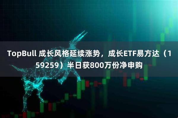TopBull 成长风格延续涨势，成长ETF易方达（159259）半日获800万份净申购