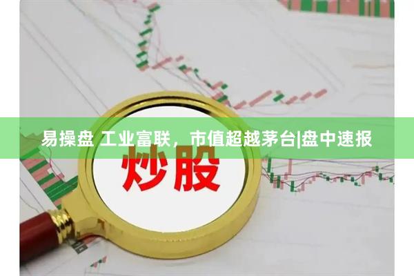 易操盘 工业富联，市值超越茅台|盘中速报