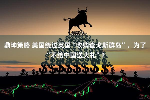 鼎坤策略 美国绕过英国“收购查戈斯群岛”，为了“不给中国送大礼”？