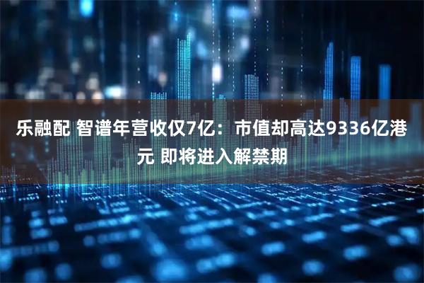 乐融配 智谱年营收仅7亿：市值却高达9336亿港元 即将进入解禁期