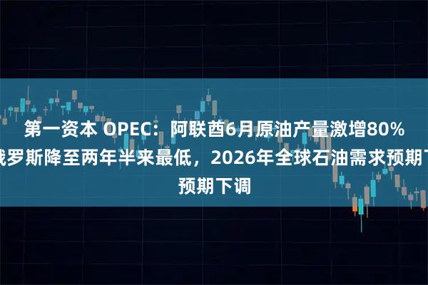 第一资本 OPEC：阿联酋6月原油产量激增80%，俄罗斯降至两年半来最低，2026年全球石油需求预期下调