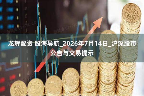 龙辉配资 股海导航_2026年7月14日_沪深股市公告与交易提示