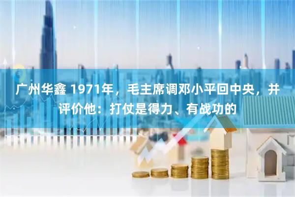 广州华鑫 1971年，毛主席调邓小平回中央，并评价他：打仗是得力、有战功的