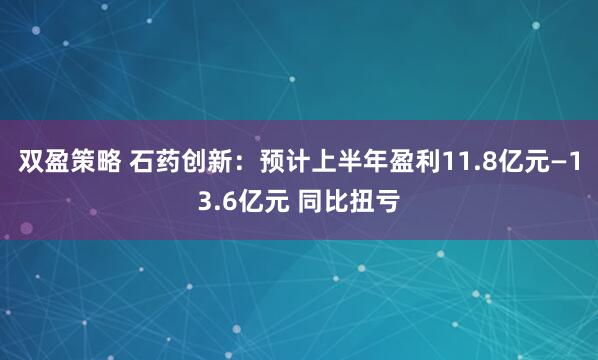 双盈策略 石药创新：预计上半年盈利11.8亿元—13.6亿元 同比扭亏