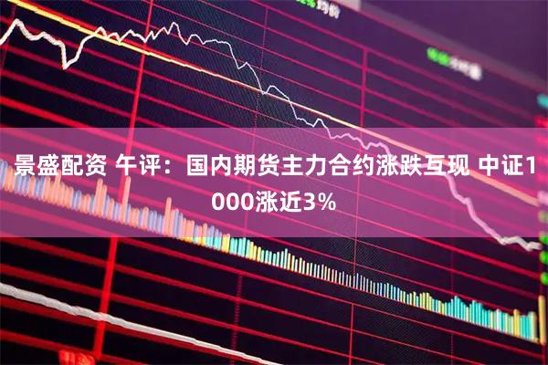 景盛配资 午评：国内期货主力合约涨跌互现 中证1000涨近3%