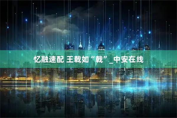 忆融速配 王戟如“戟”_中安在线